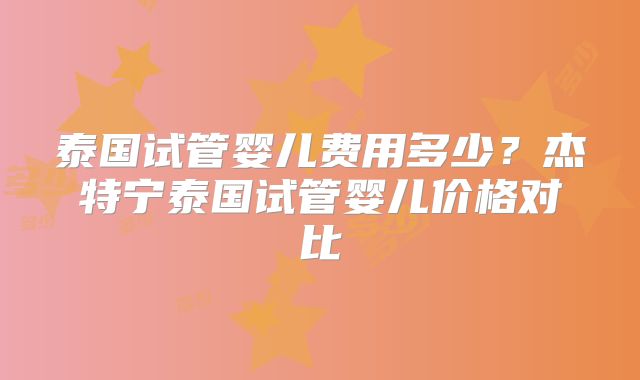 泰国试管婴儿费用多少?杰特宁泰国试管婴儿价格对比