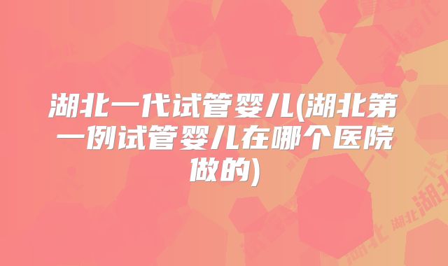 湖北一代试管婴儿(湖北第一例试管婴儿在哪个医院做的)