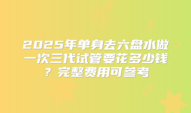 2025年单身去六盘水做一次三代试管要花多少钱?完整费用可参考