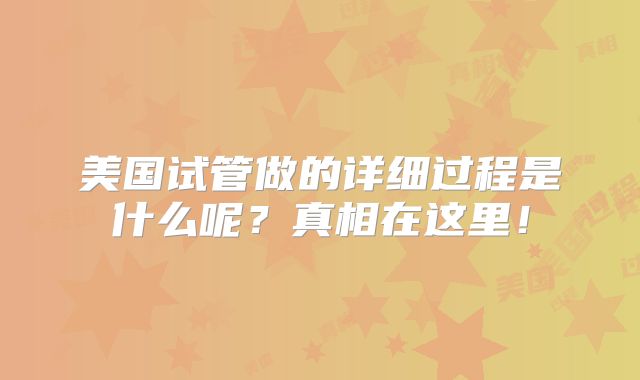 美国试管做的详细过程是什么呢?真相在这里!