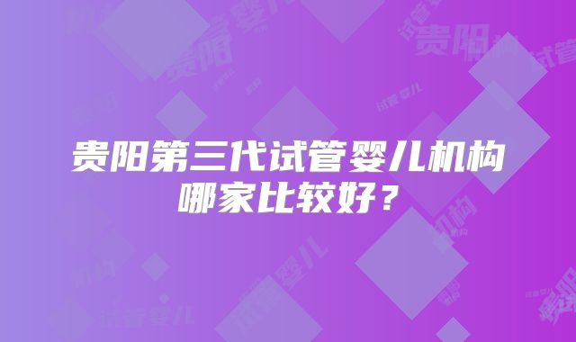 贵阳第三代试管婴儿机构哪家比较好？