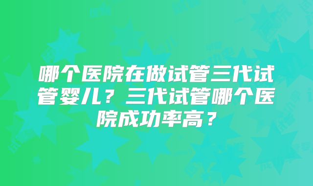 哪个医院在做试管三代试管婴儿？三代试管哪个医院成功率高？