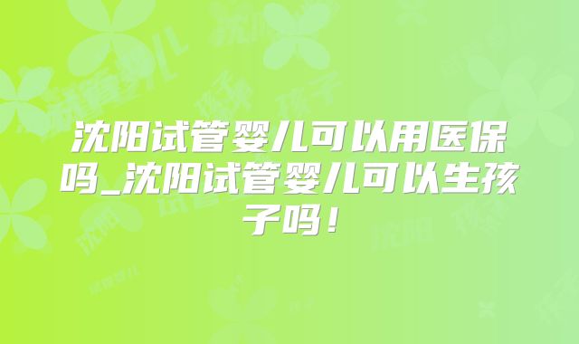 沈阳试管婴儿可以用医保吗_沈阳试管婴儿可以生孩子吗！