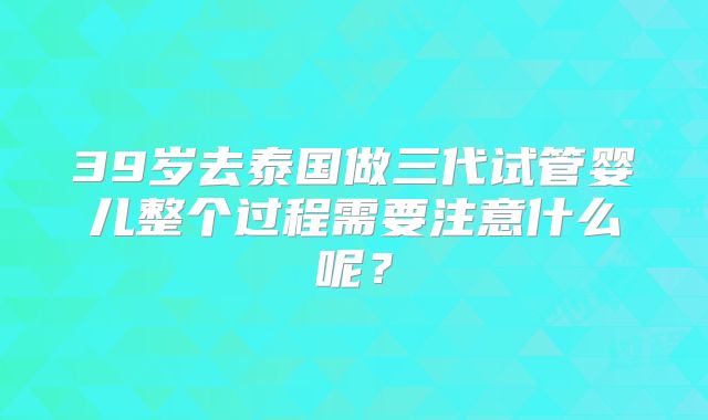 39岁去泰国做三代试管婴儿整个过程需要注意什么呢?