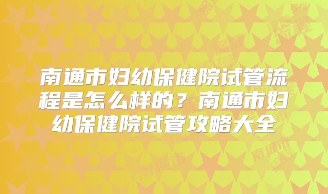 南通市妇幼保健院试管流程是怎么样的？南通市妇幼保健院试管攻略大全