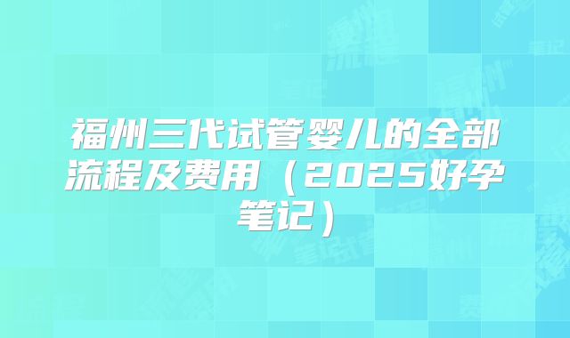 福州三代试管婴儿的全部流程及费用（2025好孕笔记）