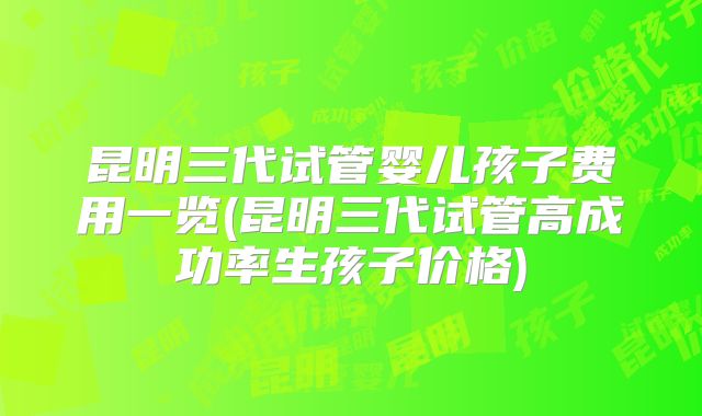 昆明三代试管婴儿孩子费用一览(昆明三代试管高成功率生孩子价格)