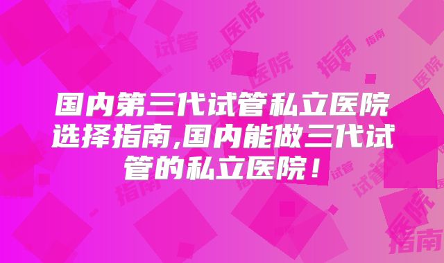 国内第三代试管私立医院选择指南,国内能做三代试管的私立医院！
