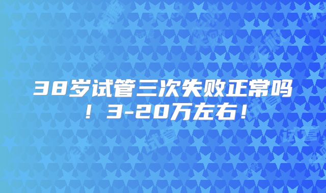 38岁试管三次失败正常吗!3-20万左右!