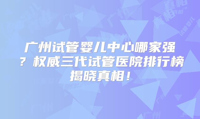 广州试管婴儿中心哪家强？权威三代试管医院排行榜揭晓真相！