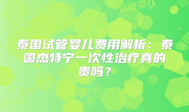 泰国试管婴儿费用解析：泰国杰特宁一次性治疗真的贵吗？