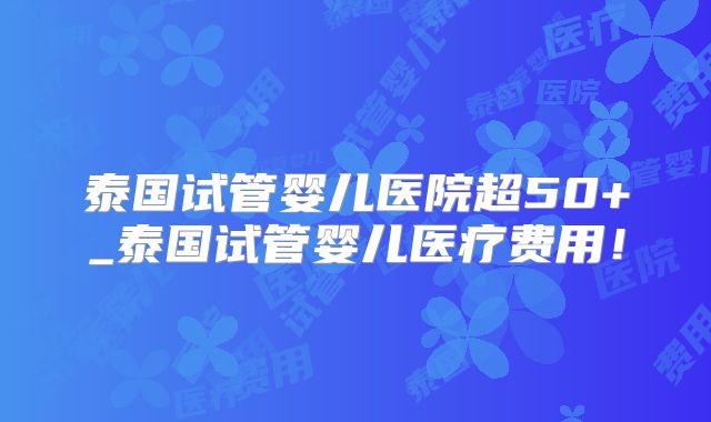 泰国试管婴儿医院超50+_泰国试管婴儿医疗费用！