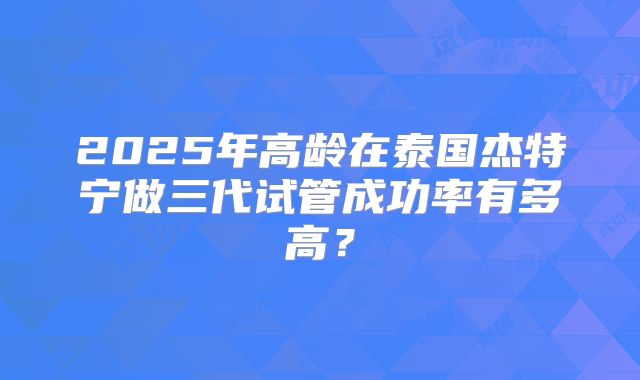 2025年高龄在泰国杰特宁做三代试管成功率有多高？