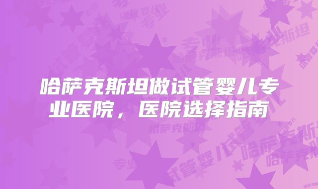 哈萨克斯坦做试管婴儿专业医院，医院选择指南
