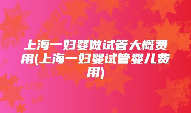 上海一妇婴做试管大概费用(上海一妇婴试管婴儿费用)