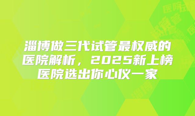 淄博做三代试管最权威的医院解析，2025新上榜医院选出你心仪一家