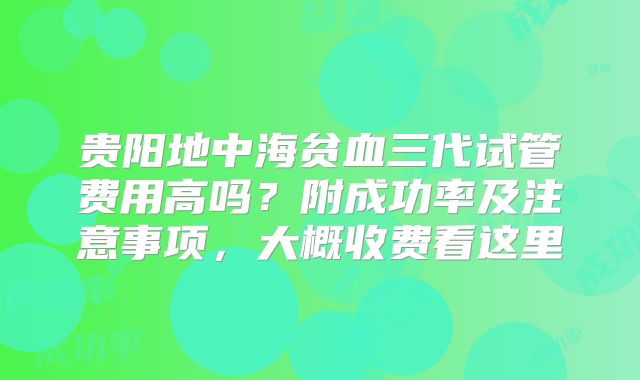 贵阳地中海贫血三代试管费用高吗？附成功率及注意事项，大概收费看这里