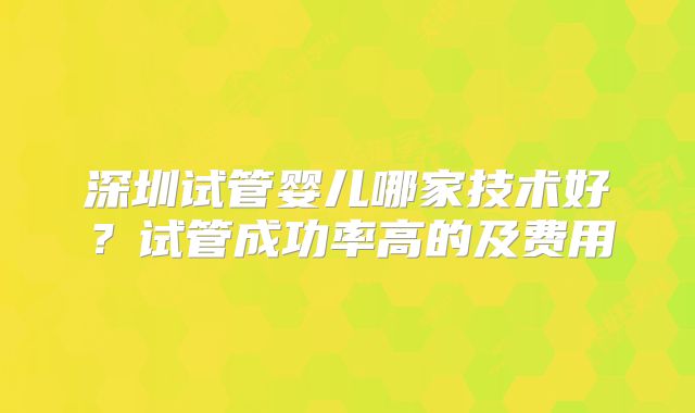 深圳试管婴儿哪家技术好？试管成功率高的及费用