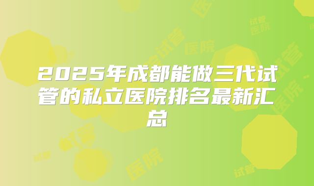 2025年成都能做三代试管的私立医院排名最新汇总