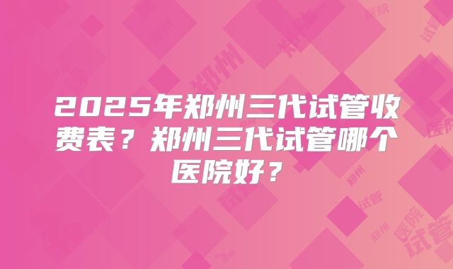2025年郑州三代试管收费表？郑州三代试管哪个医院好？