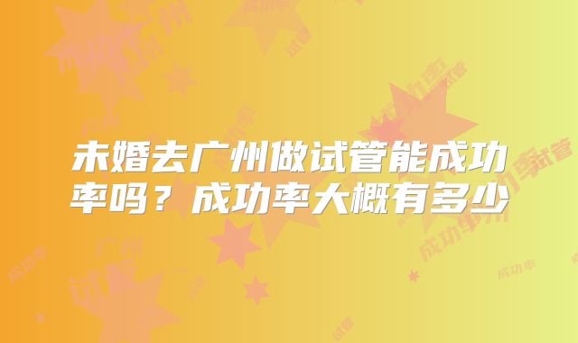 未婚去广州做试管能成功率吗？成功率大概有多少