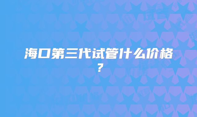 海口第三代试管什么价格?