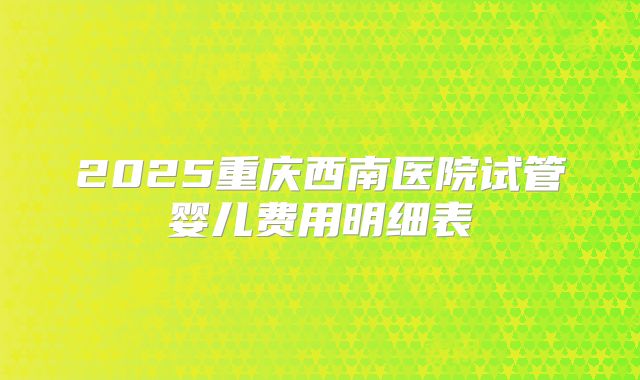 2025重庆西南医院试管婴儿费用明细表