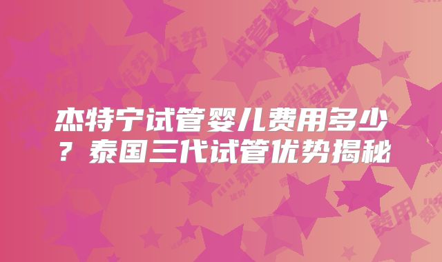 杰特宁试管婴儿费用多少？泰国三代试管优势揭秘
