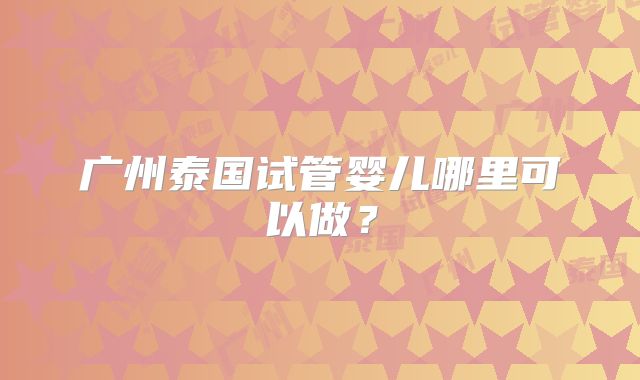 广州泰国试管婴儿哪里可以做？