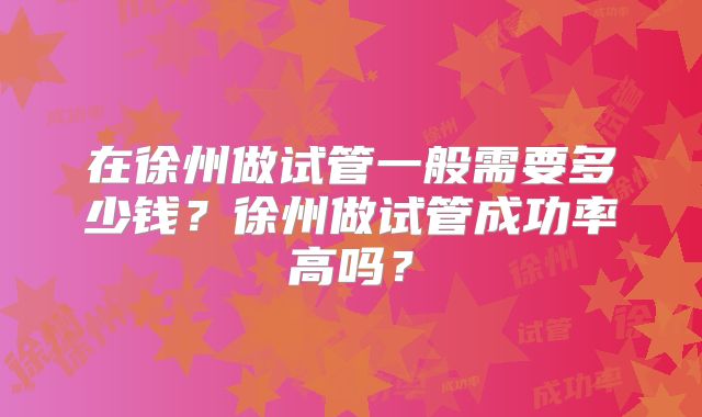 在徐州做试管一般需要多少钱？徐州做试管成功率高吗？