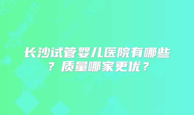 长沙试管婴儿医院有哪些?质量哪家更优?