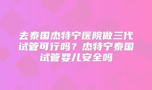 去泰国杰特宁医院做三代试管可行吗？杰特宁泰国试管婴儿安全吗