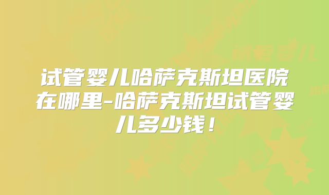 试管婴儿哈萨克斯坦医院在哪里-哈萨克斯坦试管婴儿多少钱！