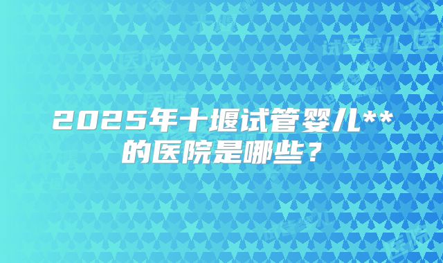 2025年十堰试管婴儿**的医院是哪些?