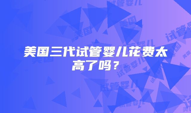 美国三代试管婴儿花费太高了吗？
