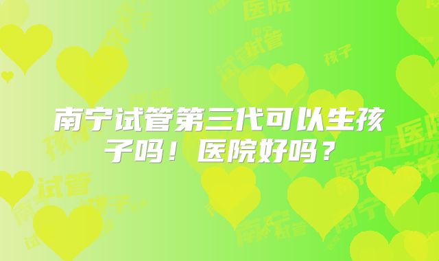 南宁试管第三代可以生孩子吗!医院好吗?