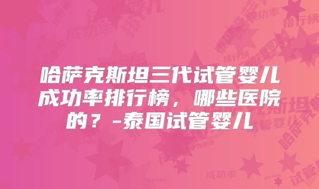 哈萨克斯坦三代试管婴儿成功率排行榜，哪些医院的？-泰国试管婴儿