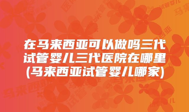 在马来西亚可以做吗三代试管婴儿三代医院在哪里(马来西亚试管婴儿哪家)