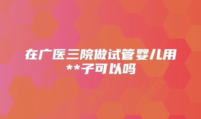 在广医三院做试管婴儿用**子可以吗