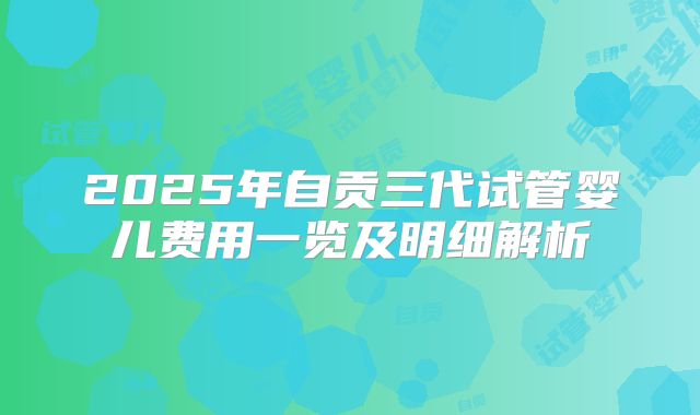 2025年自贡三代试管婴儿费用一览及明细解析