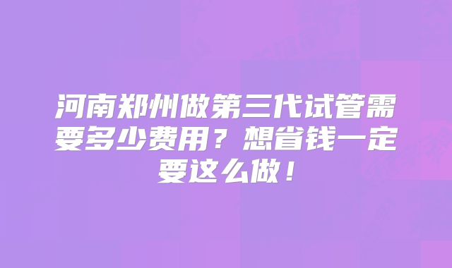 河南郑州做第三代试管需要多少费用？想省钱一定要这么做！