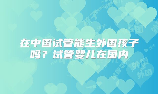 在中国试管能生外国孩子吗？试管婴儿在国内