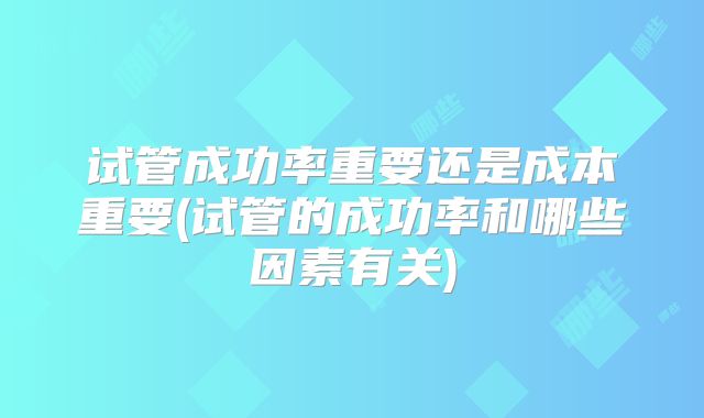 试管成功率重要还是成本重要(试管的成功率和哪些因素有关)