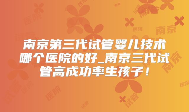 南京第三代试管婴儿技术哪个医院的好_南京三代试管高成功率生孩子！
