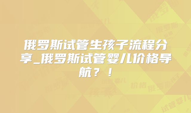 俄罗斯试管生孩子流程分享_俄罗斯试管婴儿价格导航?!