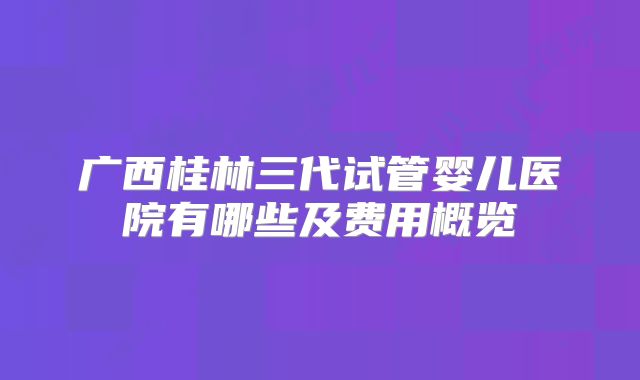 广西桂林三代试管婴儿医院有哪些及费用概览