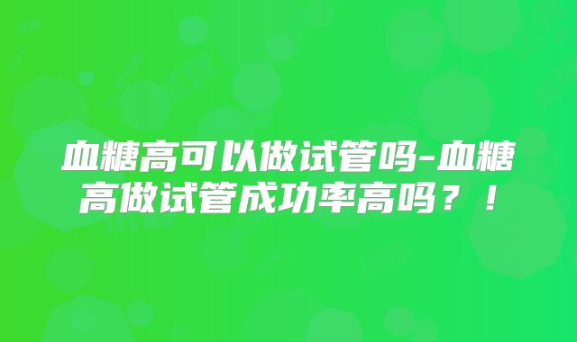 血糖高可以做试管吗-血糖高做试管成功率高吗？！