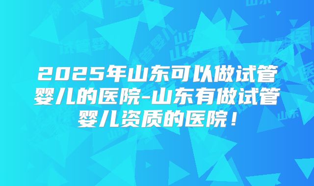 2025年山东可以做试管婴儿的医院-山东有做试管婴儿资质的医院!