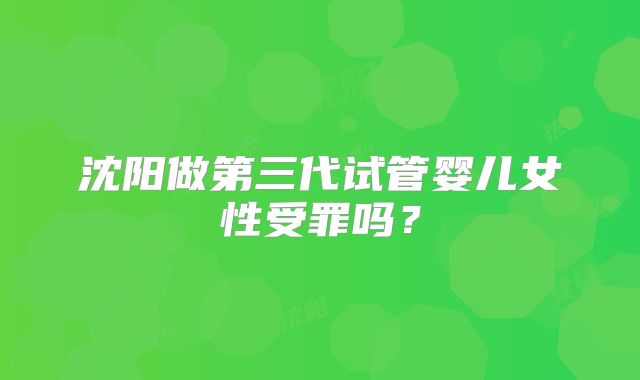 沈阳做第三代试管婴儿女性受罪吗?