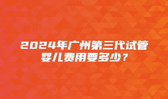2024年广州第三代试管婴儿费用要多少？